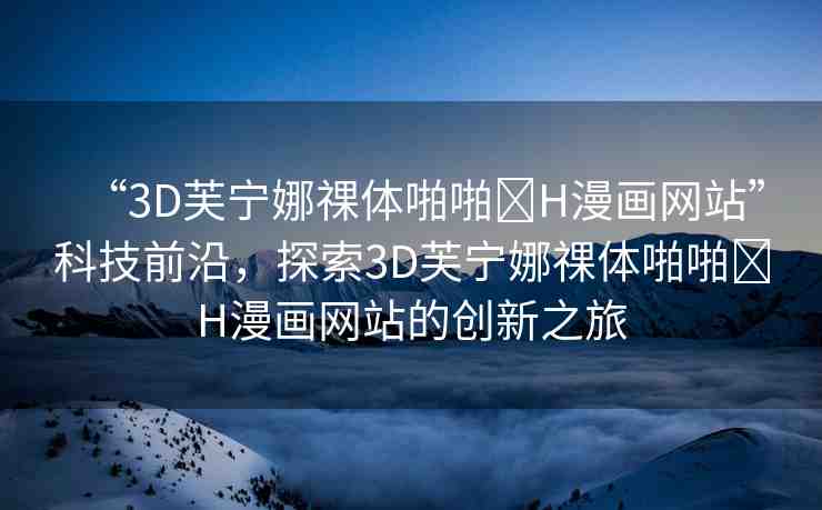 “3D芙寧娜祼體啪啪?H漫畫網(wǎng)站”科技前沿，探索3D芙寧娜祼體啪啪?H漫畫網(wǎng)站的創(chuàng)新之旅