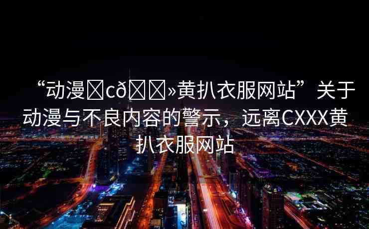 “動漫?c??黃扒衣服網(wǎng)站”關(guān)于動漫與不良內(nèi)容的警示，遠(yuǎn)離CXXX黃扒衣服網(wǎng)站
