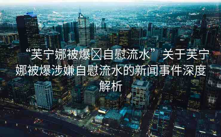 “芙寧娜被爆?自慰流水”關于芙寧娜被爆涉嫌自慰流水的新聞事件深度解析