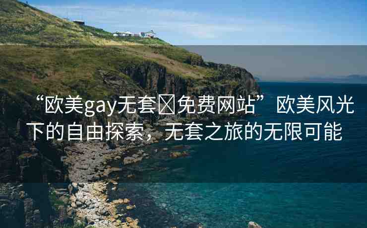 “歐美gay無套?免費(fèi)網(wǎng)站”歐美風(fēng)光下的自由探索，無套之旅的無限可能