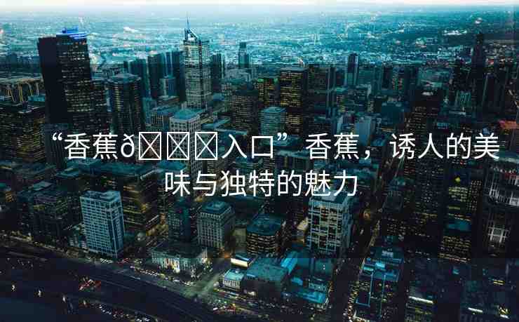 “香蕉??入口”香蕉，誘人的美味與獨(dú)特的魅力
