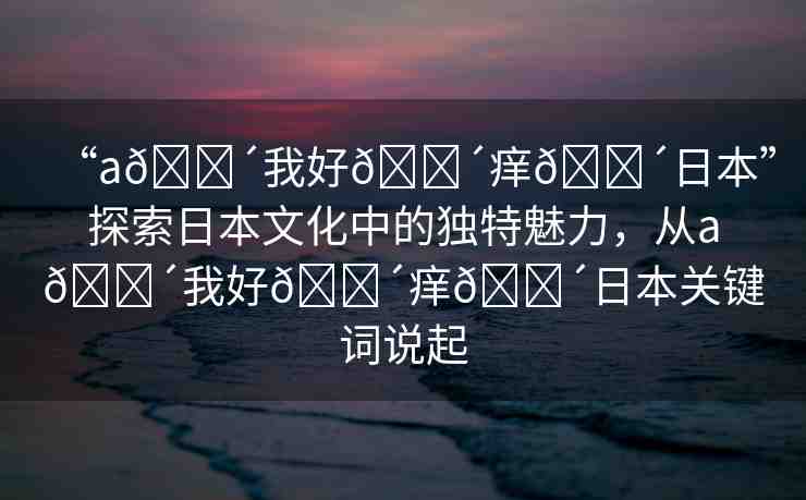 “a??我好??癢??日本”探索日本文化中的獨(dú)特魅力，從a??我好??癢??日本關(guān)鍵詞說起