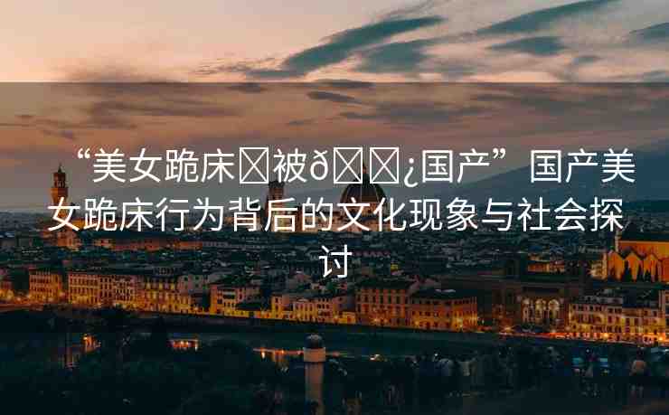 “美女跪床?被??國產(chǎn)”國產(chǎn)美女跪床行為背后的文化現(xiàn)象與社會(huì)探討