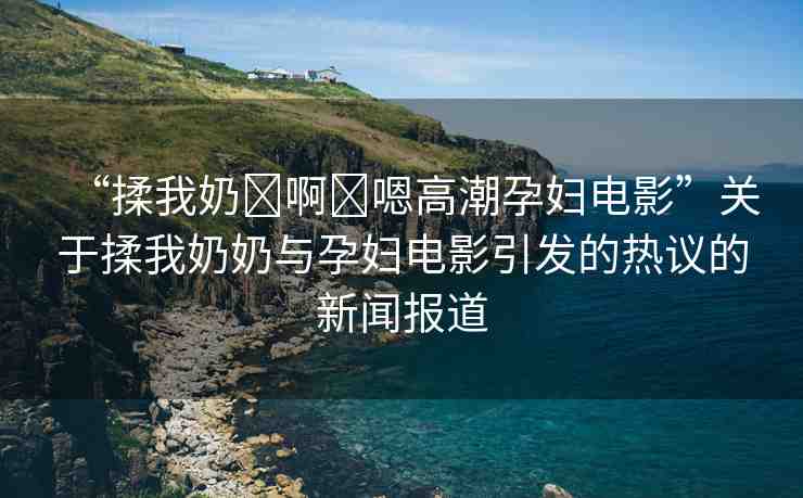 “揉我奶?啊?嗯高潮孕婦電影”關(guān)于揉我奶奶與孕婦電影引發(fā)的熱議的新聞報(bào)道