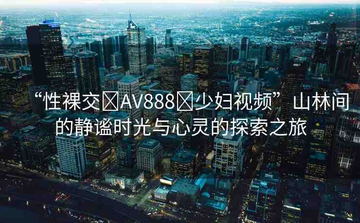 “性裸交?AV888?少婦視頻”山林間的靜謐時光與心靈的探索之旅