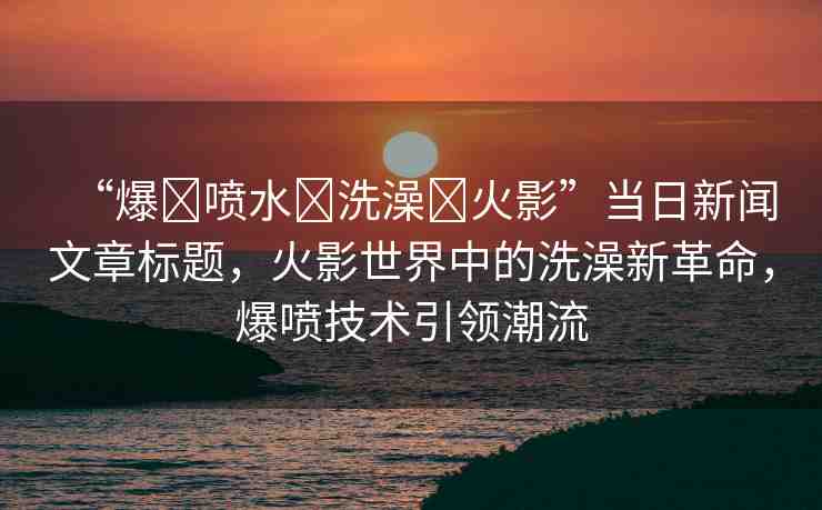“爆?噴水?洗澡?火影”當(dāng)日新聞文章標(biāo)題，火影世界中的洗澡新革命，爆噴技術(shù)引領(lǐng)潮流