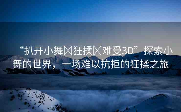 “扒開小舞?狂揉?難受3D”探索小舞的世界，一場難以抗拒的狂揉之旅