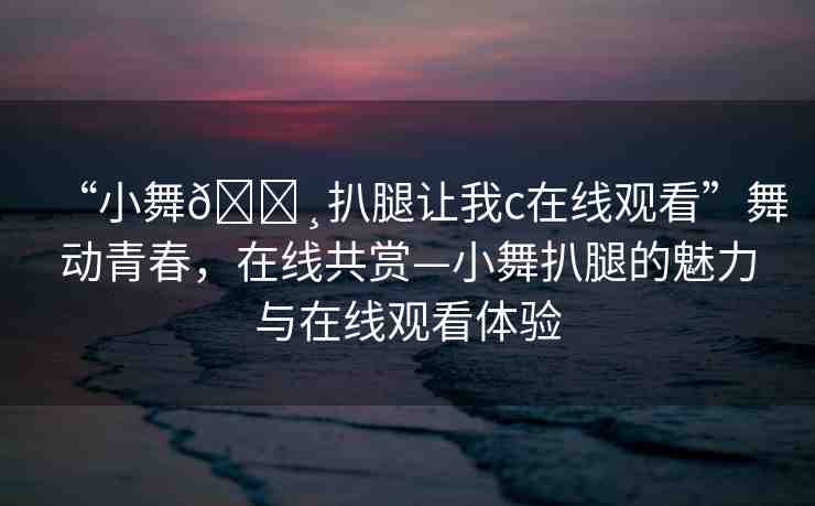 “小舞??扒腿讓我c在線觀看”舞動(dòng)青春，在線共賞—小舞扒腿的魅力與在線觀看體驗(yàn)