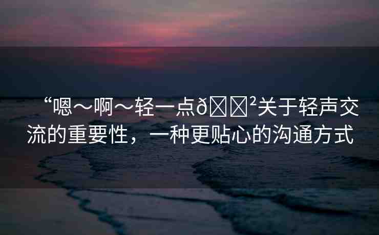 “嗯～啊～輕一點??關(guān)于輕聲交流的重要性，一種更貼心的溝通方式