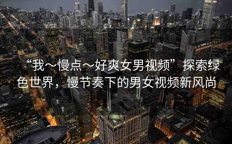 “我～慢點～好爽女男視頻”探索綠色世界，慢節(jié)奏下的男女視頻新風尚