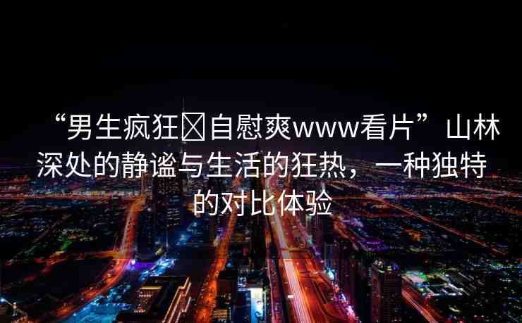 “男生瘋狂?自慰爽www看片”山林深處的靜謐與生活的狂熱，一種獨(dú)特的對(duì)比體驗(yàn)
