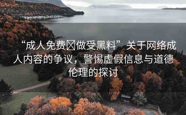 “成人免費(fèi)?做受黑料”關(guān)于網(wǎng)絡(luò)成人內(nèi)容的爭(zhēng)議，警惕虛假信息與道德倫理的探討