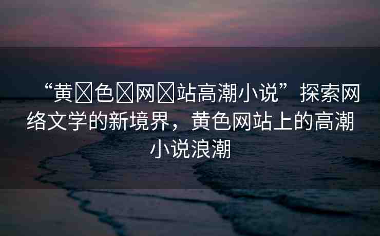 “黃?色?網(wǎng)?站高潮小說”探索網(wǎng)絡(luò)文學(xué)的新境界，黃色網(wǎng)站上的高潮小說浪潮