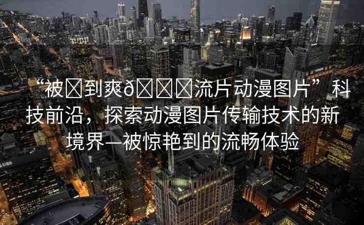 “被?到爽??流片動漫圖片”科技前沿，探索動漫圖片傳輸技術(shù)的新境界—被驚艷到的流暢體驗