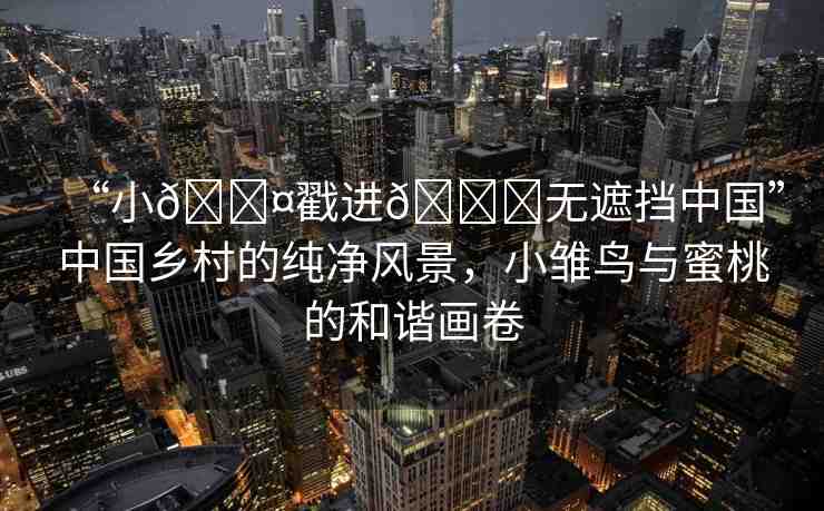 “小??戳進(jìn)??無(wú)遮擋中國(guó)”中國(guó)鄉(xiāng)村的純凈風(fēng)景，小雛鳥(niǎo)與蜜桃的和諧畫卷