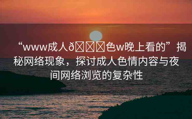 “www成人??色w晚上看的”揭秘網絡現象，探討成人色情內容與夜間網絡瀏覽的復雜性