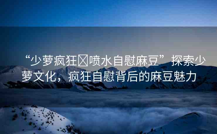 “少蘿瘋狂?噴水自慰麻豆”探索少蘿文化，瘋狂自慰背后的麻豆魅力