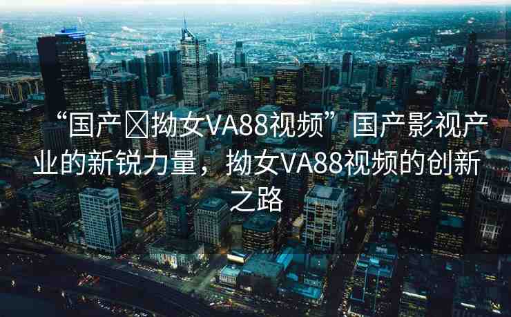 “國產(chǎn)?拗女VA88視頻”國產(chǎn)影視產(chǎn)業(yè)的新銳力量，拗女VA88視頻的創(chuàng)新之路
