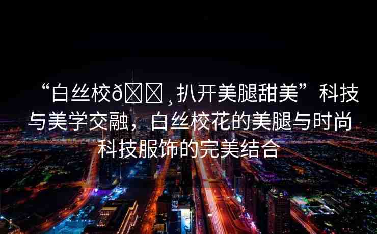 “白絲校??扒開美腿甜美”科技與美學(xué)交融，白絲?；ǖ拿劳扰c時(shí)尚科技服飾的完美結(jié)合