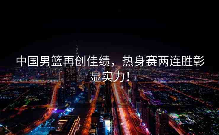 中國男籃再創(chuàng)佳績，熱身賽兩連勝彰顯實(shí)力！