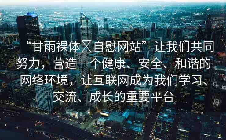 “甘雨裸體?自慰網(wǎng)站”讓我們共同努力，營(yíng)造一個(gè)健康、安全、和諧的網(wǎng)絡(luò)環(huán)境，讓互聯(lián)網(wǎng)成為我們學(xué)習(xí)、交流、成長(zhǎng)的重要平臺(tái)