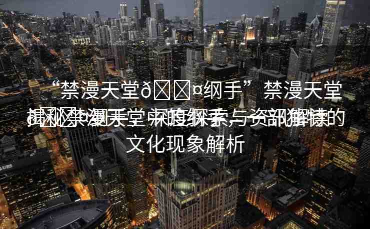 “禁漫天堂??綱手”禁漫天堂??綱手，深度探索與資訊解讀
揭秘禁漫天堂中的綱手，一部獨(dú)特的文化現(xiàn)象解析