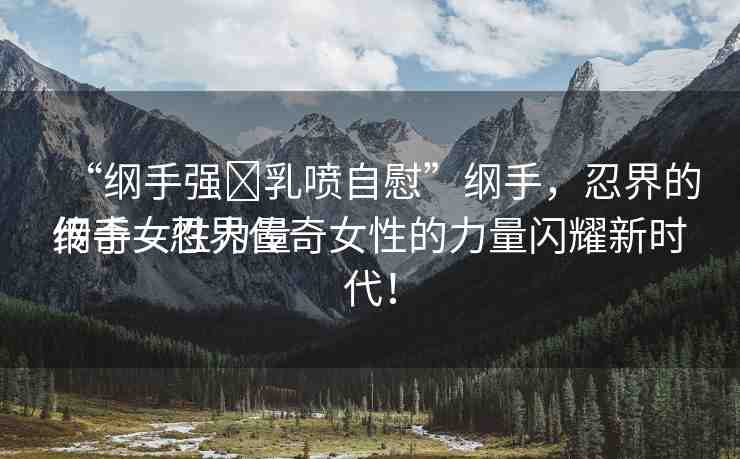 “綱手強?乳噴自慰”綱手，忍界的傳奇女性力量
綱手—忍界傳奇女性的力量閃耀新時代！