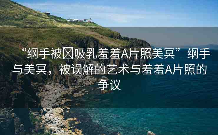 “綱手被?吸乳羞羞A片照美冥”綱手與美冥，被誤解的藝術與羞羞A片照的爭議