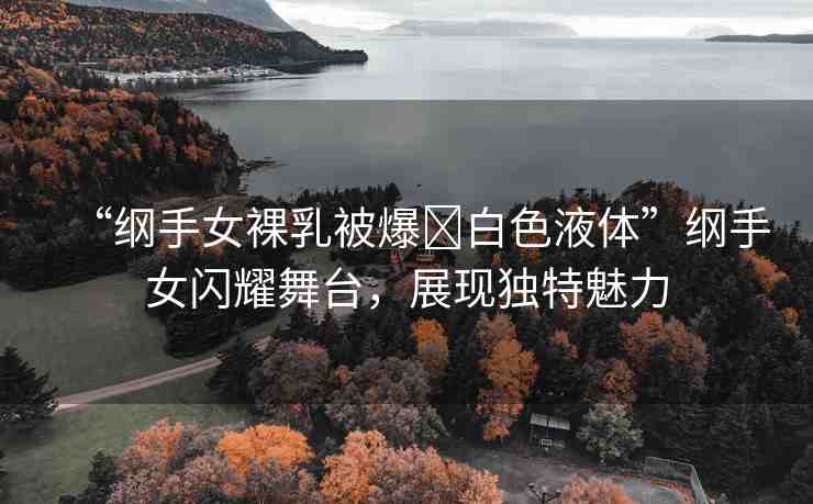 “綱手女裸乳被爆?白色液體”綱手女閃耀舞臺，展現(xiàn)獨特魅力