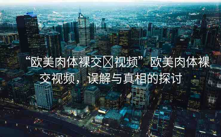 “歐美肉體裸交?視頻”歐美肉體裸交視頻，誤解與真相的探討