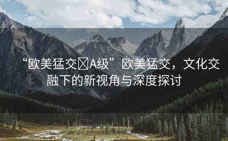 “歐美猛交?A級(jí)”歐美猛交，文化交融下的新視角與深度探討