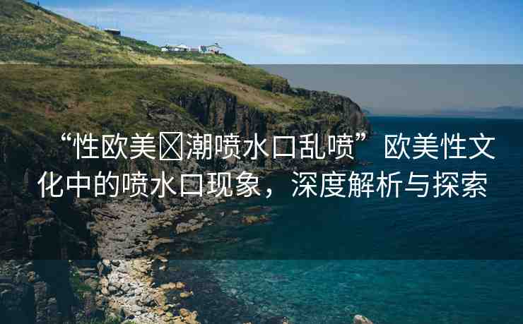 “性歐美?潮噴水口亂噴”歐美性文化中的噴水口現(xiàn)象，深度解析與探索