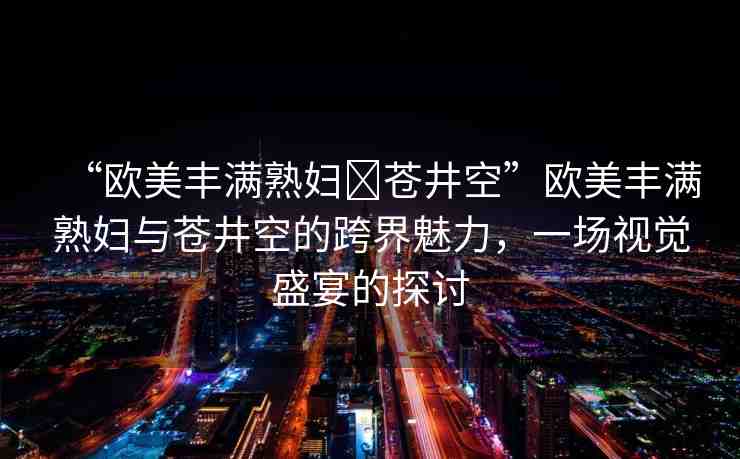 “歐美豐滿(mǎn)熟婦?蒼井空”歐美豐滿(mǎn)熟婦與蒼井空的跨界魅力，一場(chǎng)視覺(jué)盛宴的探討