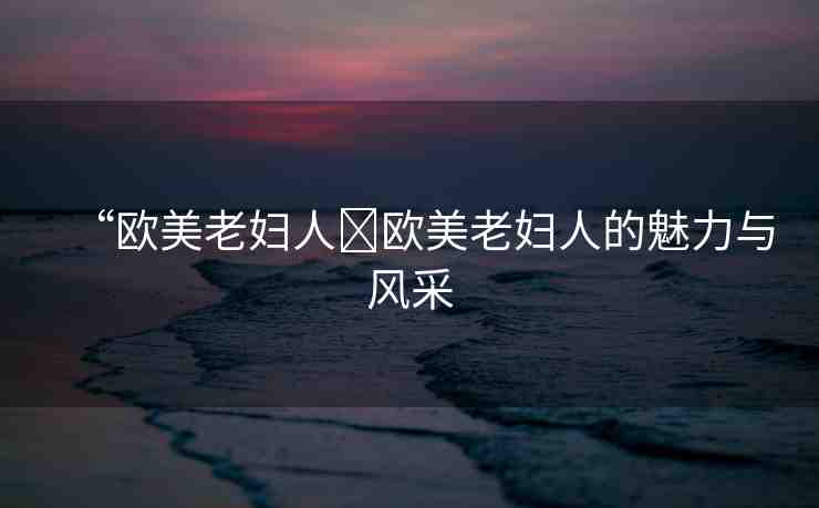 “歐美老婦人?歐美老婦人的魅力與風(fēng)采