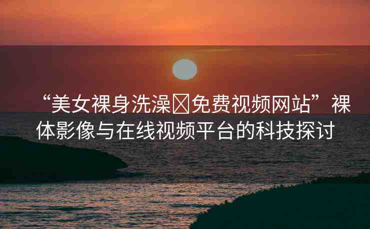 “美女裸身洗澡?免費視頻網(wǎng)站”裸體影像與在線視頻平臺的科技探討