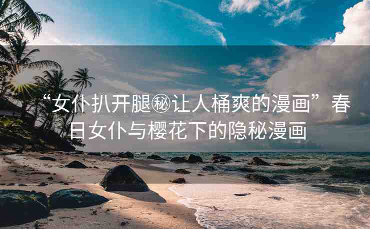 “女仆扒開腿秘讓人桶爽的漫畫”春日女仆與櫻花下的隱秘漫畫