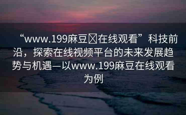 “www.199麻豆?在線觀看”科技前沿，探索在線視頻平臺的未來發(fā)展趨勢與機(jī)遇—以www.199麻豆在線觀看為例