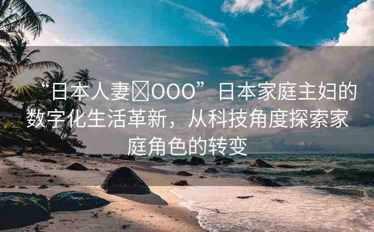 “日本人妻?OOO”日本家庭主婦的數(shù)字化生活革新，從科技角度探索家庭角色的轉(zhuǎn)變