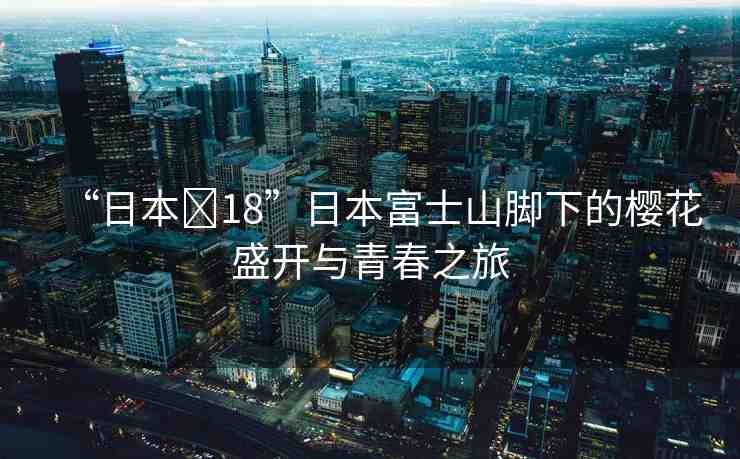 “日本?18”日本富士山腳下的櫻花盛開與青春之旅