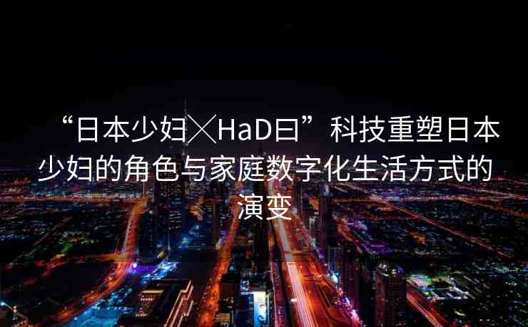 “日本少婦╳HaD曰”科技重塑日本少婦的角色與家庭數(shù)字化生活方式的演變