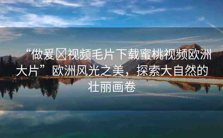 “做爰?視頻毛片下載蜜桃視頻歐洲大片”歐洲風(fēng)光之美，探索大自然的壯麗畫卷