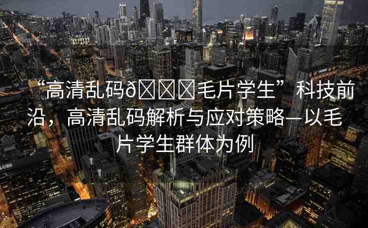 “高清亂碼??毛片學(xué)生”科技前沿，高清亂碼解析與應(yīng)對策略—以毛片學(xué)生群體為例
