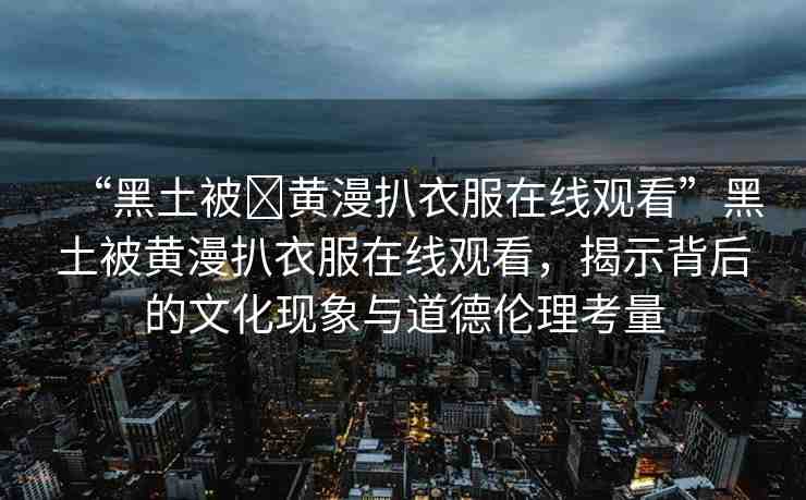“黑土被?黃漫扒衣服在線觀看”黑土被黃漫扒衣服在線觀看，揭示背后的文化現(xiàn)象與道德倫理考量