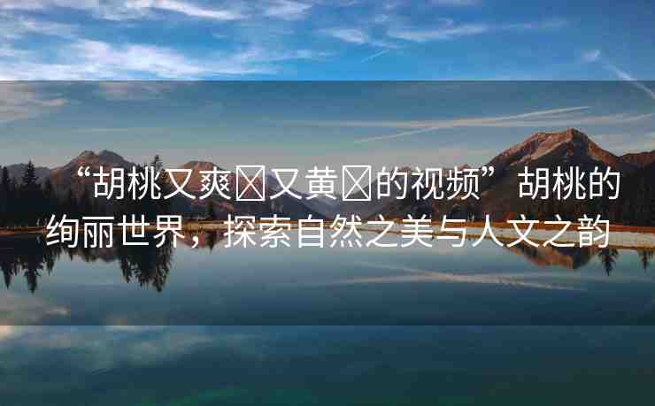 “胡桃又爽?又黃?的視頻”胡桃的絢麗世界，探索自然之美與人文之韻