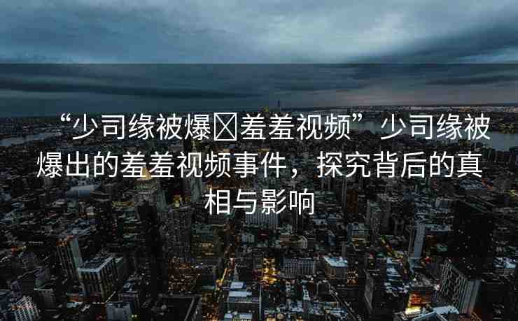 “少司緣被爆?羞羞視頻”少司緣被爆出的羞羞視頻事件，探究背后的真相與影響