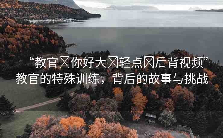 “教官?你好大?輕點(diǎn)?后背視頻”教官的特殊訓(xùn)練，背后的故事與挑戰(zhàn)