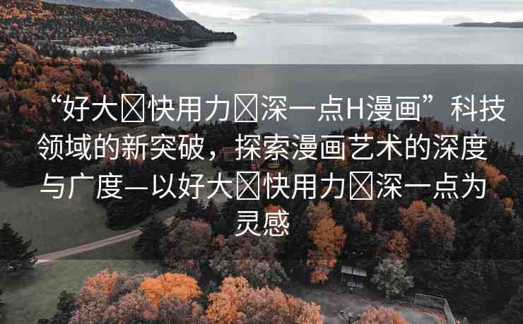 “好大?快用力?深一點(diǎn)H漫畫”科技領(lǐng)域的新突破，探索漫畫藝術(shù)的深度與廣度—以好大?快用力?深一點(diǎn)為靈感