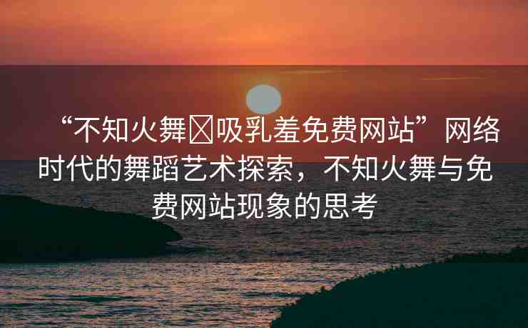 “不知火舞?吸乳羞免費網(wǎng)站”網(wǎng)絡時代的舞蹈藝術(shù)探索，不知火舞與免費網(wǎng)站現(xiàn)象的思考