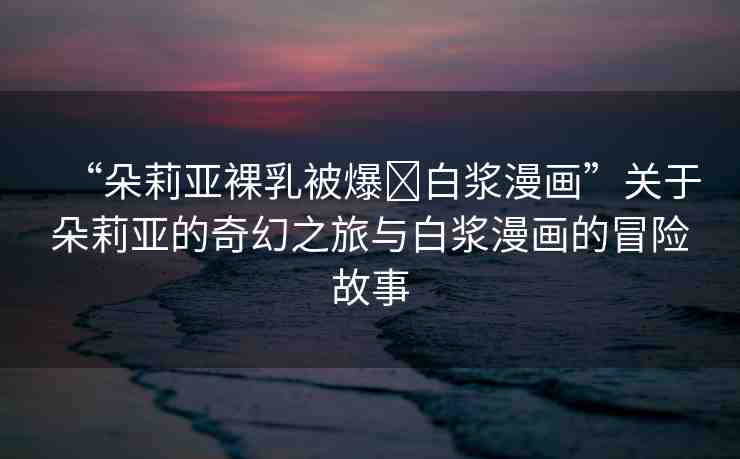 “朵莉亞裸乳被爆?白漿漫畫”關(guān)于朵莉亞的奇幻之旅與白漿漫畫的冒險故事