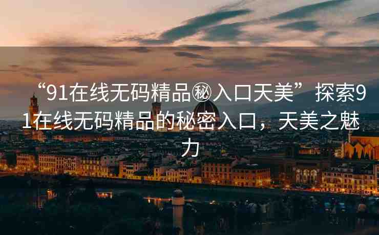 “91在線無碼精品秘入口天美”探索91在線無碼精品的秘密入口，天美之魅力